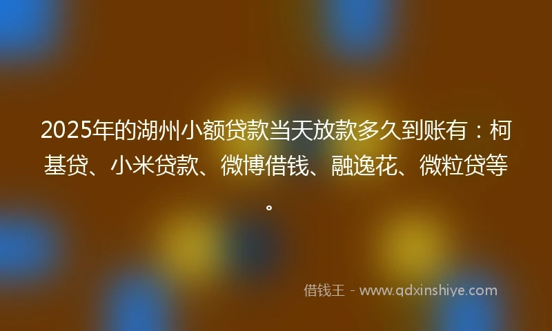 2025年的湖州小额贷款当天放款多久到账有：柯基贷、小米贷款、微博借钱、融逸花、微粒贷等。