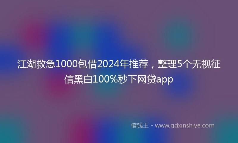 江湖救急1000包借2024年推荐，整理5个无视征信黑白100%秒下网贷app
