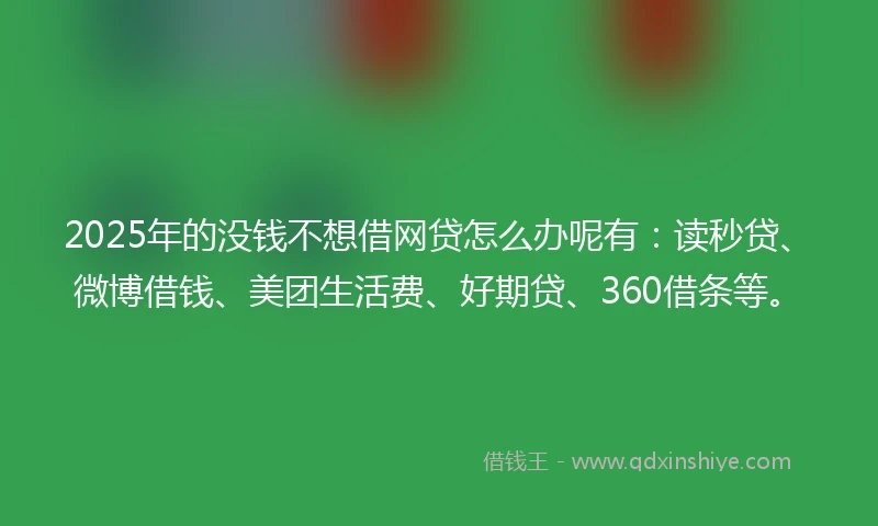 2025年的没钱不想借网贷怎么办呢有：读秒贷、微博借钱、美团生活费、好期贷、360借条等。