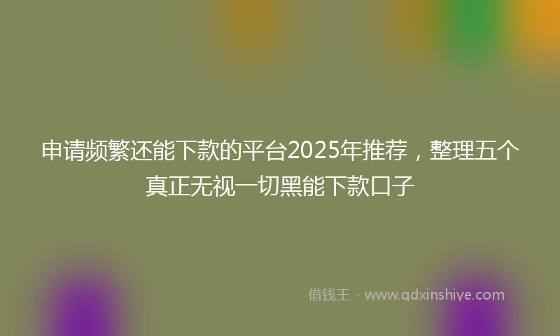 申请频繁还能下款的平台2025年推荐，整理五个真正无视一切黑能下款口子