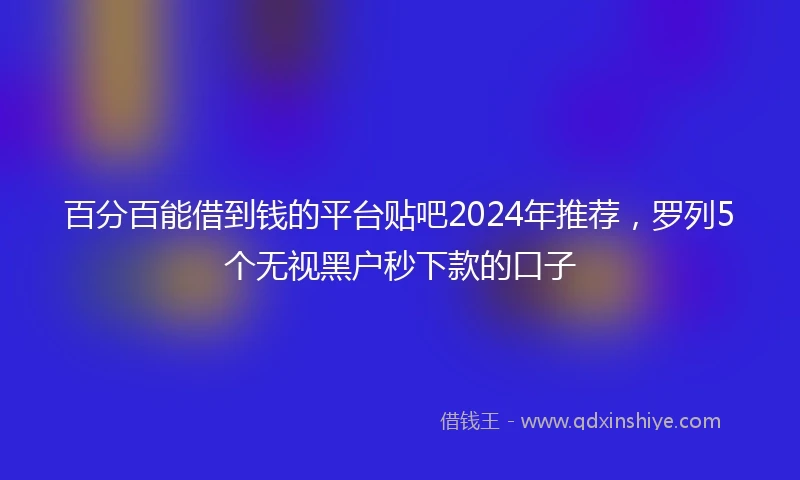 百分百能借到钱的平台贴吧2024年推荐，罗列5个无视黑户秒下款的口子