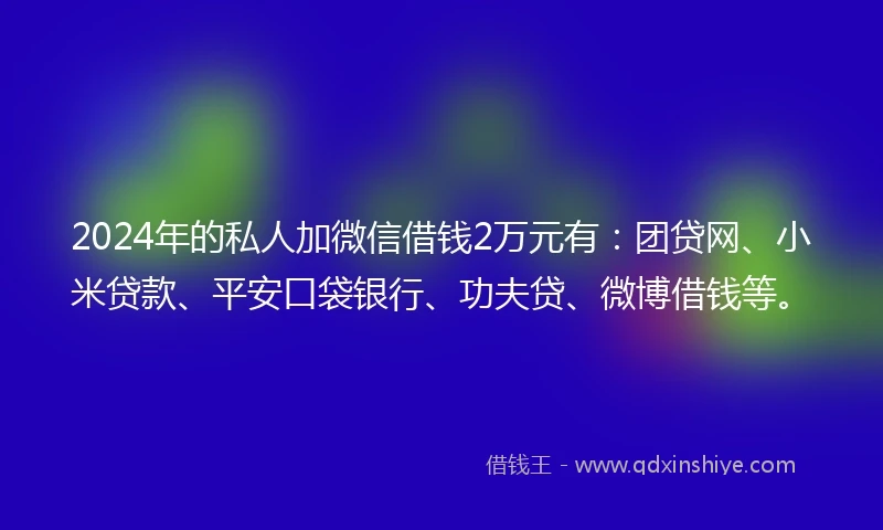 2024年的私人加微信借钱2万元有：团贷网、小米贷款、平安口袋银行、功夫贷、微博借钱等。