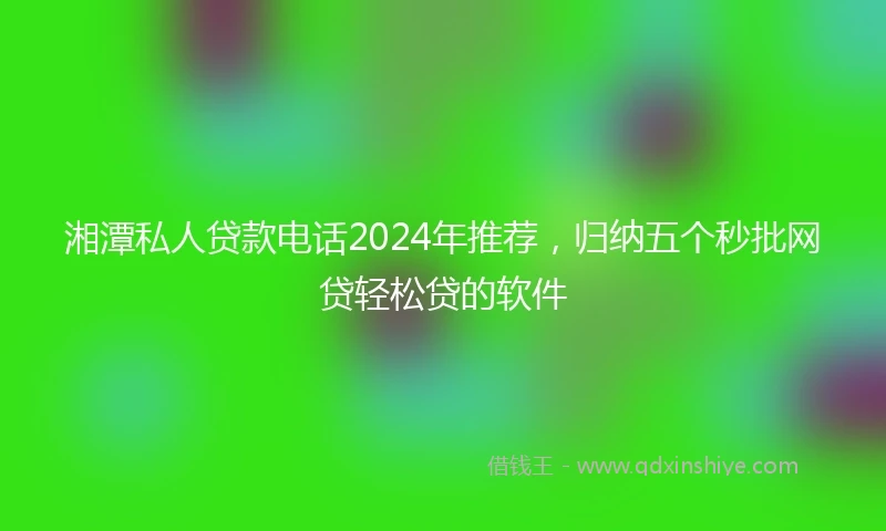 湘潭私人贷款电话2024年推荐，归纳五个秒批网贷轻松贷的软件