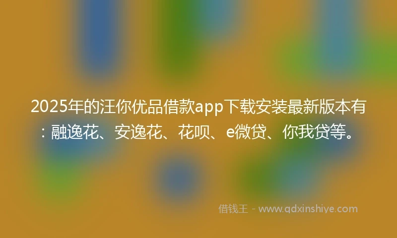 2025年的汪你优品借款app下载安装最新版本有：融逸花、安逸花、花呗、e微贷、你我贷等。
