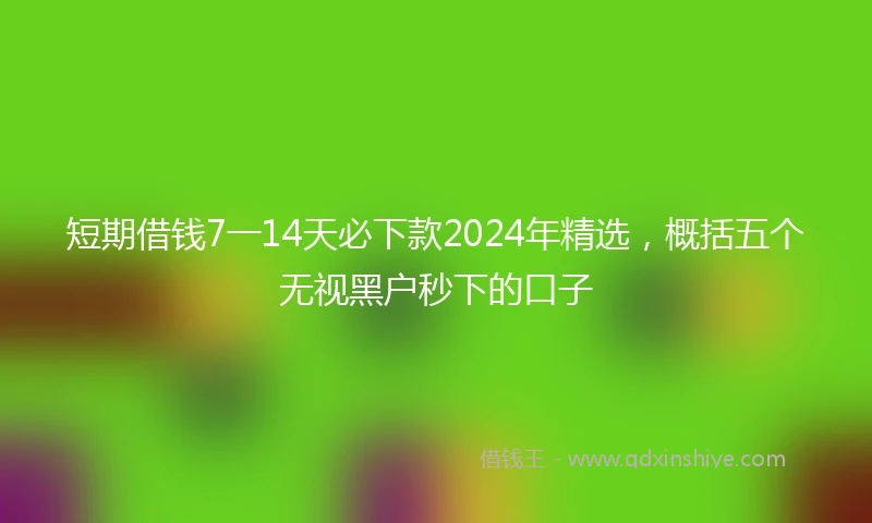 短期借钱7一14天必下款2024年精选，概括五个无视黑户秒下的口子