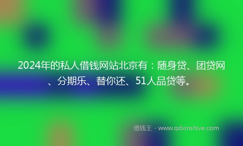 2024年的私人借钱网站北京有：随身贷、团贷网、分期乐、替你还、51人品贷等。