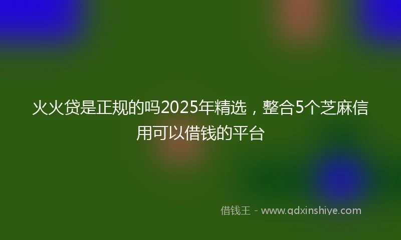 火火贷是正规的吗2025年精选，整合5个芝麻信用可以借钱的平台