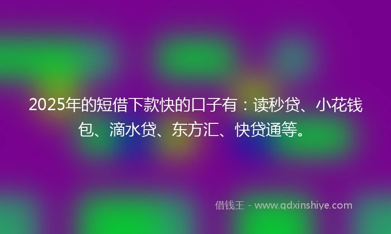 2025年的短借下款快的口子有：读秒贷、小花钱包、滴水贷、东方汇、快贷通等。