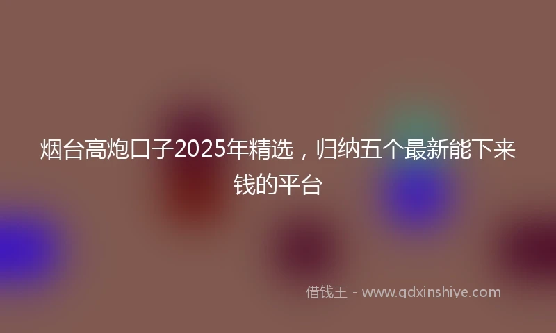 烟台高炮口子2025年精选，归纳五个最新能下来钱的平台