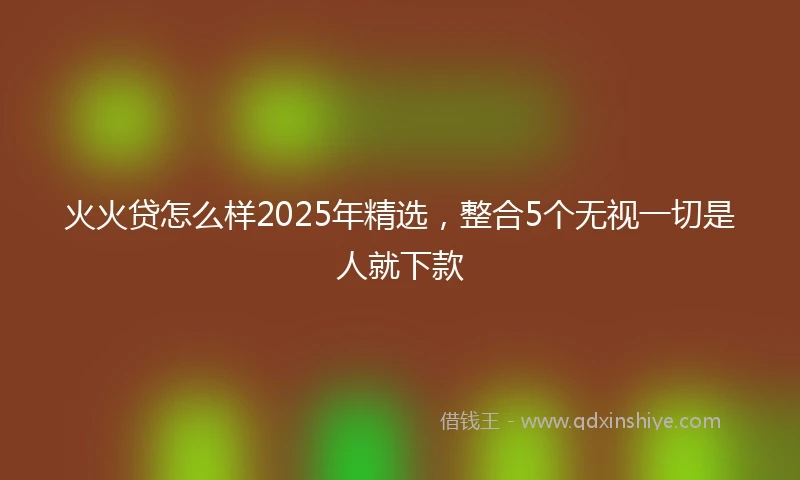 火火贷怎么样2025年精选，整合5个无视一切是人就下款