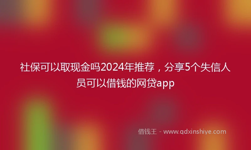 社保可以取现金吗2024年推荐，分享5个失信人员可以借钱的网贷app