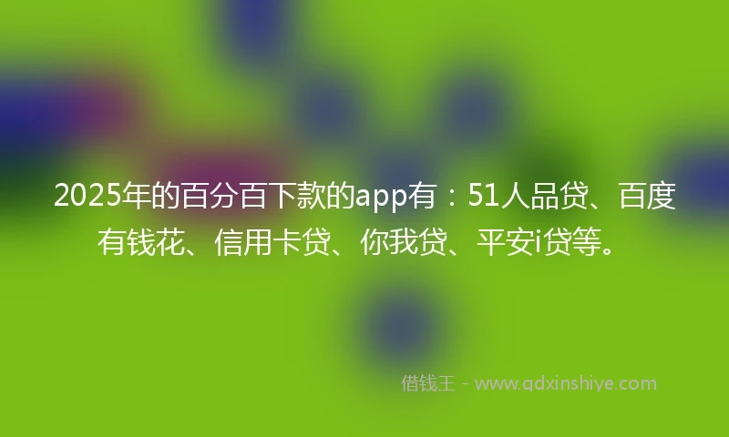 2025年的百分百下款的app有：51人品贷、百度有钱花、信用卡贷、你我贷、平安i贷等。