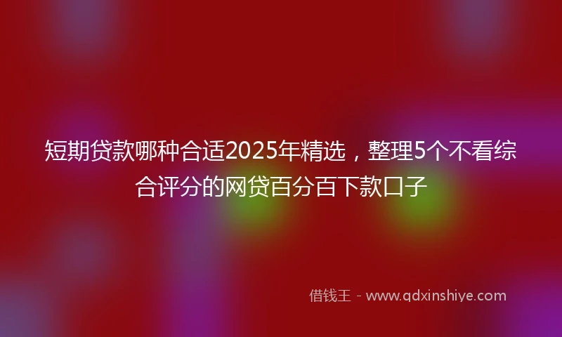 短期贷款哪种合适2025年精选，整理5个不看综合评分的网贷百分百下款口子