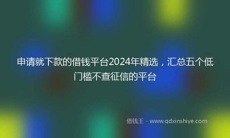 申请就下款的借钱平台2024年精选，汇总五个低门槛不查征信的平台