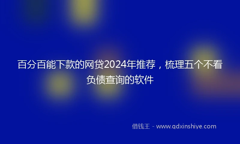 百分百能下款的网贷2024年推荐，梳理五个不看负债查询的软件