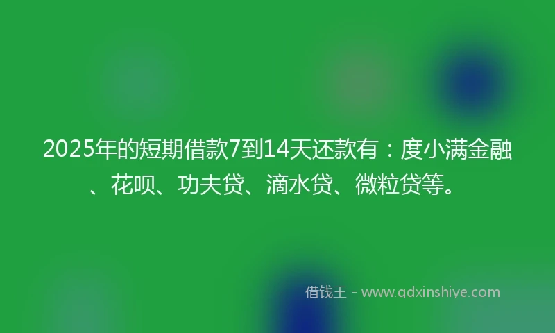 2025年的短期借款7到14天还款有：度小满金融、花呗、功夫贷、滴水贷、微粒贷等。