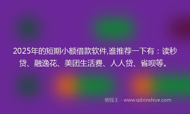 2025年的短期小额借款软件,谁推荐一下有：读秒贷、融逸花、美团生活费、人人贷、省呗等。