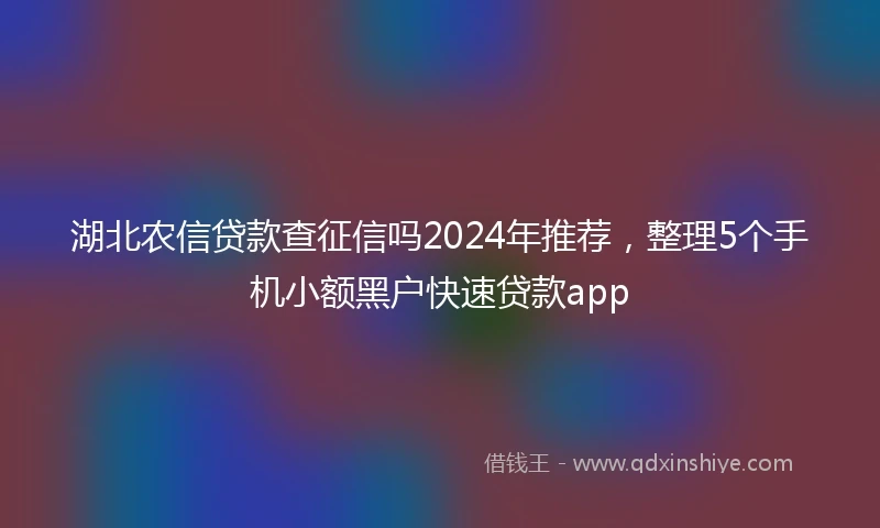 湖北农信贷款查征信吗2024年推荐，整理5个手机小额黑户快速贷款app
