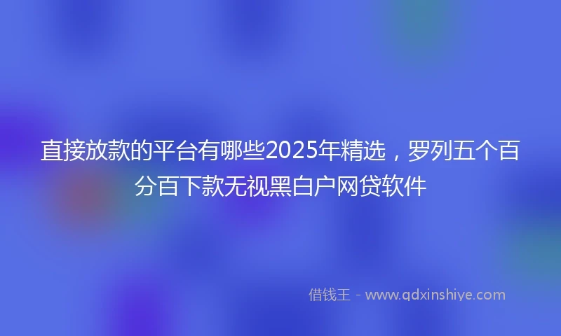 直接放款的平台有哪些2025年精选，罗列五个百分百下款无视黑白户网贷软件