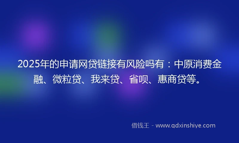 2025年的申请网贷链接有风险吗有：中原消费金融、微粒贷、我来贷、省呗、惠商贷等。