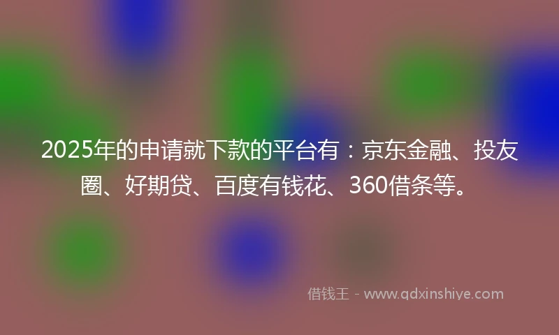 2025年的申请就下款的平台有：京东金融、投友圈、好期贷、百度有钱花、360借条等。