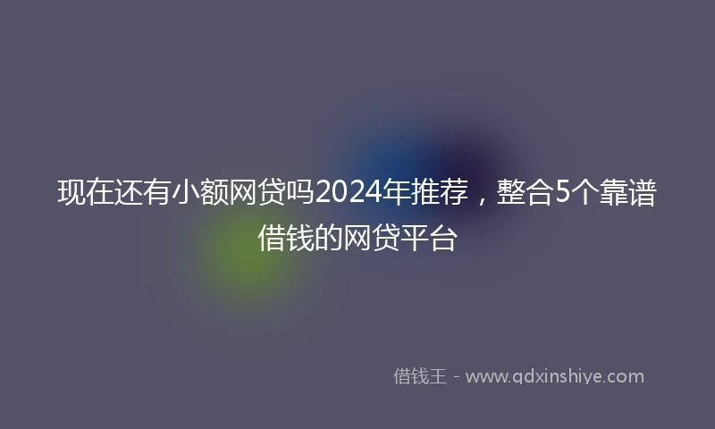 现在还有小额网贷吗2024年推荐，整合5个靠谱借钱的网贷平台