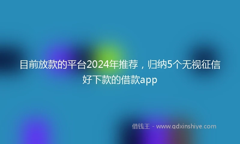 目前放款的平台2024年推荐，归纳5个无视征信好下款的借款app