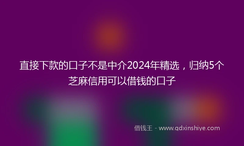 直接下款的口子不是中介2024年精选，归纳5个芝麻信用可以借钱的口子