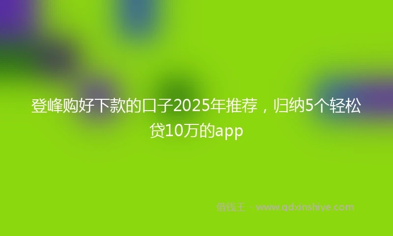 登峰购好下款的口子2025年推荐，归纳5个轻松贷10万的app