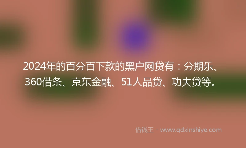 2024年的百分百下款的黑户网贷有：分期乐、360借条、京东金融、51人品贷、功夫贷等。