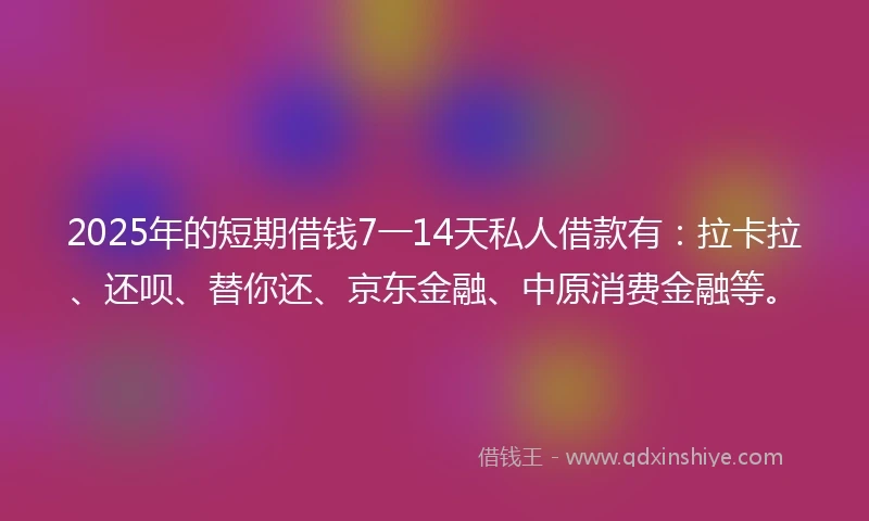 2025年的短期借钱7一14天私人借款有：拉卡拉、还呗、替你还、京东金融、中原消费金融等。