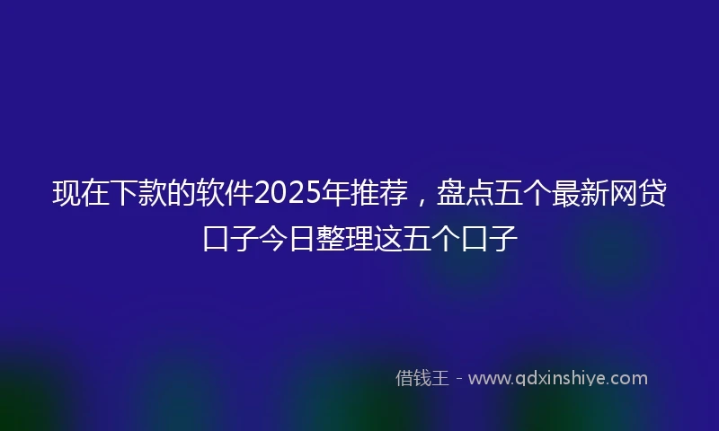 现在下款的软件2025年推荐，盘点五个最新网贷口子今日整理这五个口子