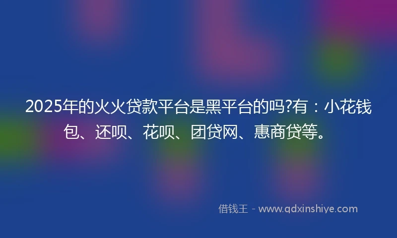 2025年的火火贷款平台是黑平台的吗?有：小花钱包、还呗、花呗、团贷网、惠商贷等。