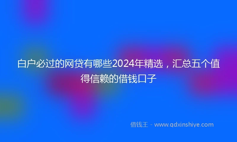 白户必过的网贷有哪些2024年精选，汇总五个值得信赖的借钱口子