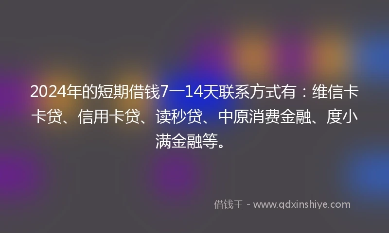 2024年的短期借钱7一14天联系方式有：维信卡卡贷、信用卡贷、读秒贷、中原消费金融、度小满金融等。