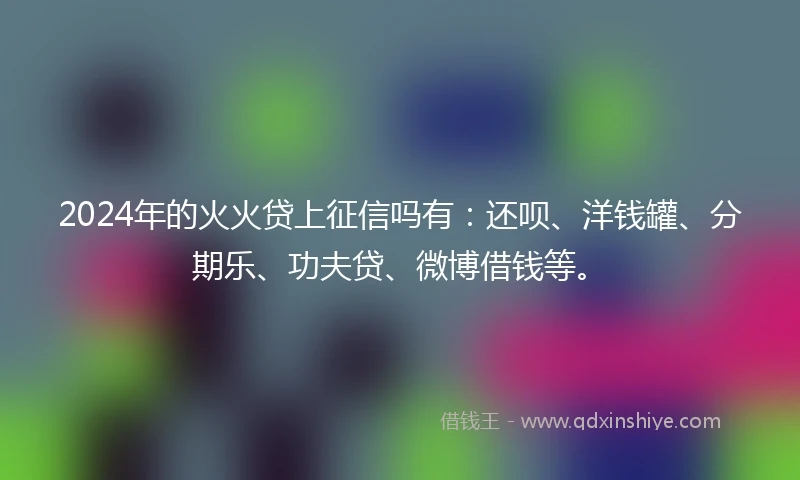 2024年的火火贷上征信吗有：还呗、洋钱罐、分期乐、功夫贷、微博借钱等。