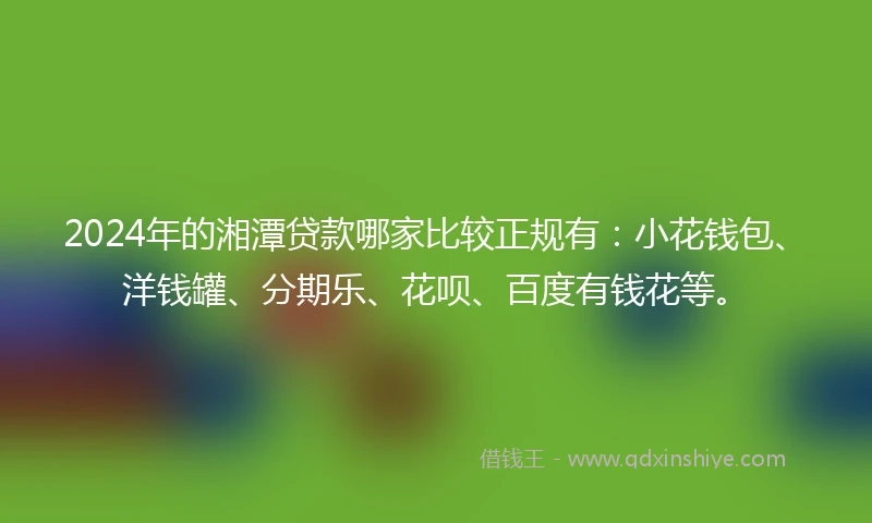 2024年的湘潭贷款哪家比较正规有：小花钱包、洋钱罐、分期乐、花呗、百度有钱花等。