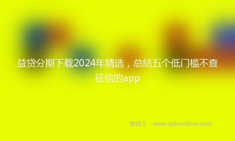 益贷分期下载2024年精选，总结五个低门槛不查征信的app