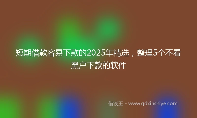 短期借款容易下款的2025年精选，整理5个不看黑户下款的软件