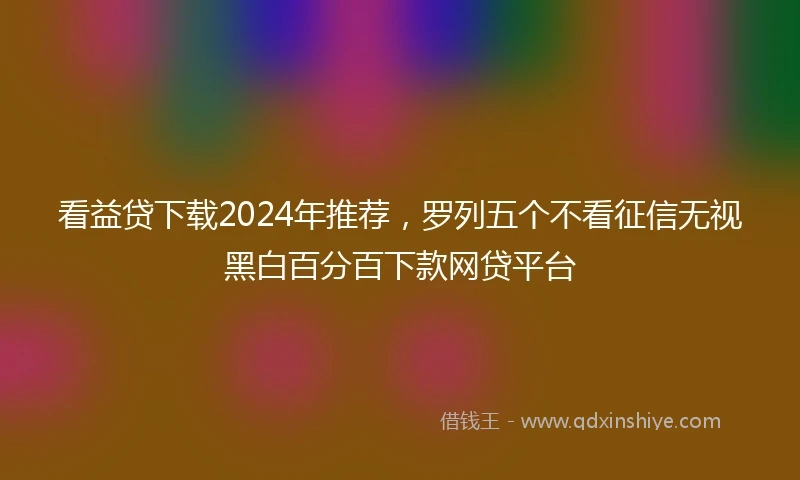 看益贷下载2024年推荐，罗列五个不看征信无视黑白百分百下款网贷平台