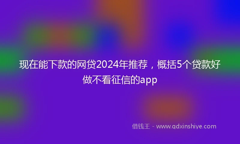 现在能下款的网贷2024年推荐，概括5个贷款好做不看征信的app