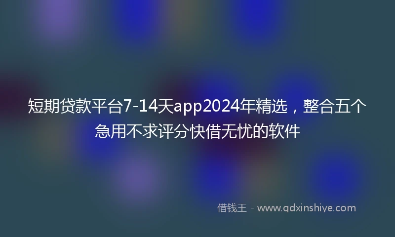 短期贷款平台7-14天app2024年精选，整合五个急用不求评分快借无忧的软件