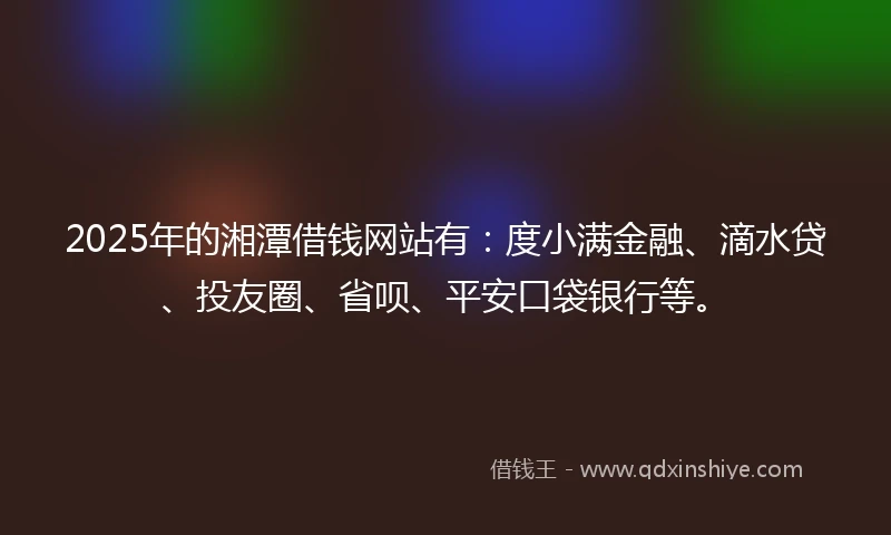 2025年的湘潭借钱网站有：度小满金融、滴水贷、投友圈、省呗、平安口袋银行等。