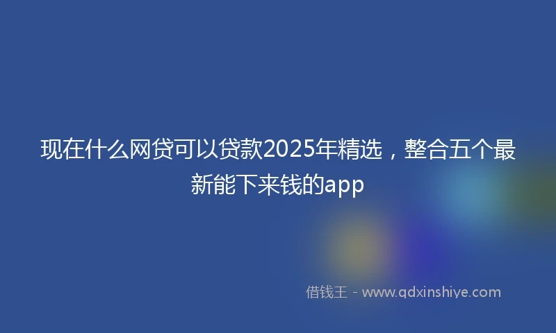 现在什么网贷可以贷款2025年精选，整合五个最新能下来钱的app