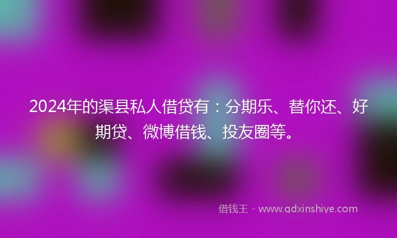 2024年的渠县私人借贷有：分期乐、替你还、好期贷、微博借钱、投友圈等。