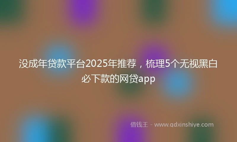 没成年贷款平台2025年推荐，梳理5个无视黑白必下款的网贷app