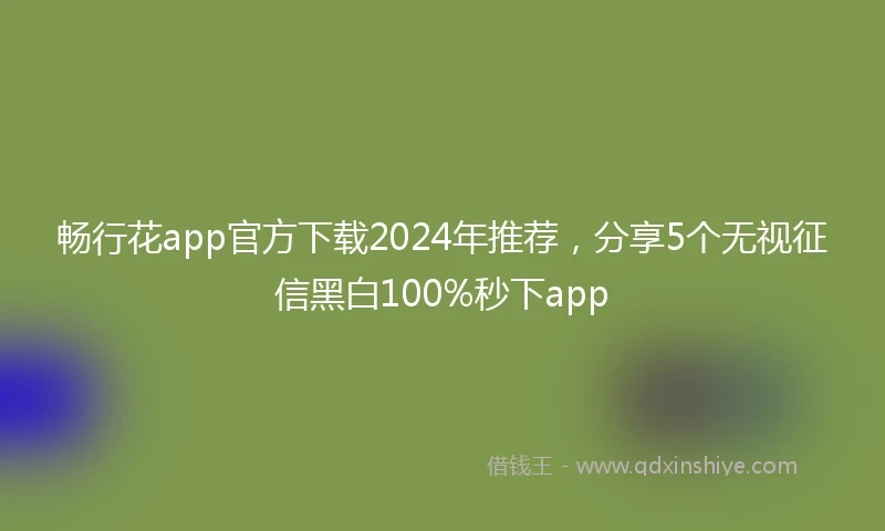 畅行花app官方下载2024年推荐，分享5个无视征信黑白100%秒下app