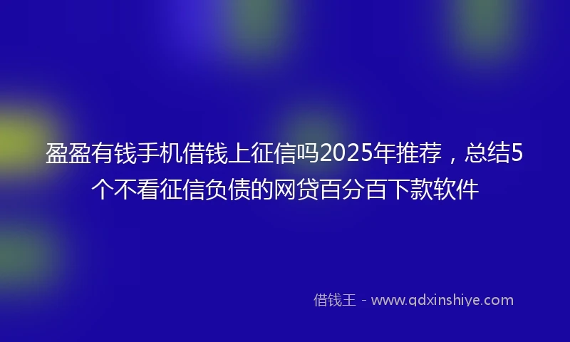 盈盈有钱手机借钱上征信吗2025年推荐，总结5个不看征信负债的网贷百分百下款软件