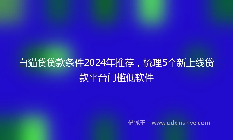 白猫贷贷款条件2024年推荐，梳理5个新上线贷款平台门槛低软件