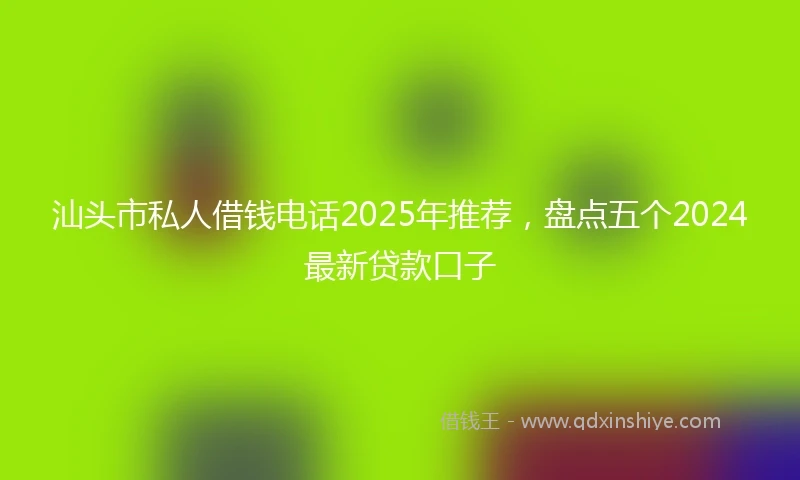 汕头市私人借钱电话2025年推荐，盘点五个2024最新贷款口子